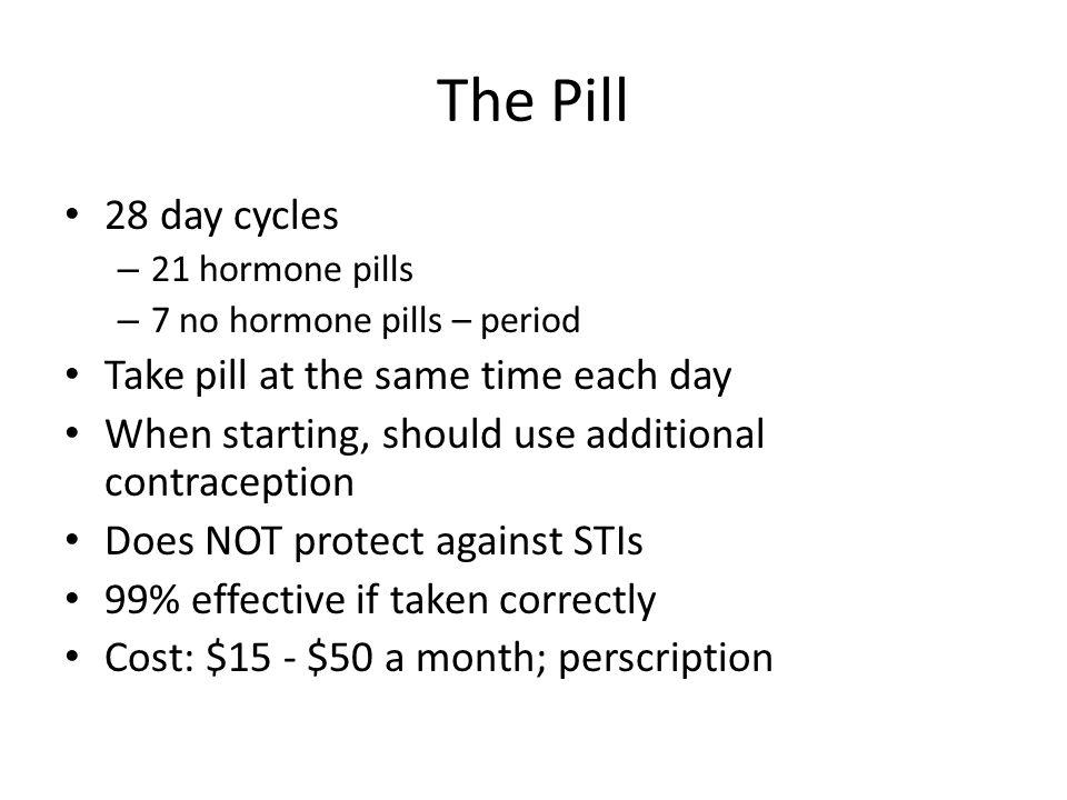 The Pill 28 day cycles – 21 hormone pills – 7 no hormone pills – period Take pill at the same time each day When starting, should use additional contraception Does NOT protect against STIs 99% effective if taken correctly Cost: $15 - $50 a month; perscription