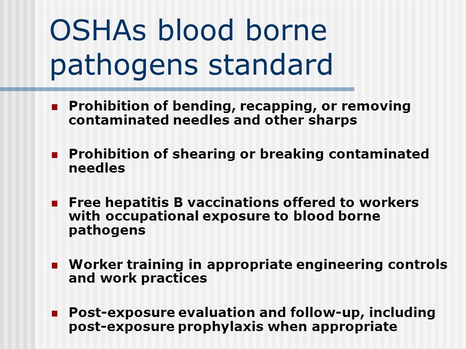 OSHAs blood borne pathogens standard Prohibition of bending, recapping, or removing contaminated needles and other sharps Prohibition of shearing or breaking contaminated needles Free hepatitis B vaccinations offered to workers with occupational exposure to blood borne pathogens Worker training in appropriate engineering controls and work practices Post-exposure evaluation and follow-up, including post-exposure prophylaxis when appropriate