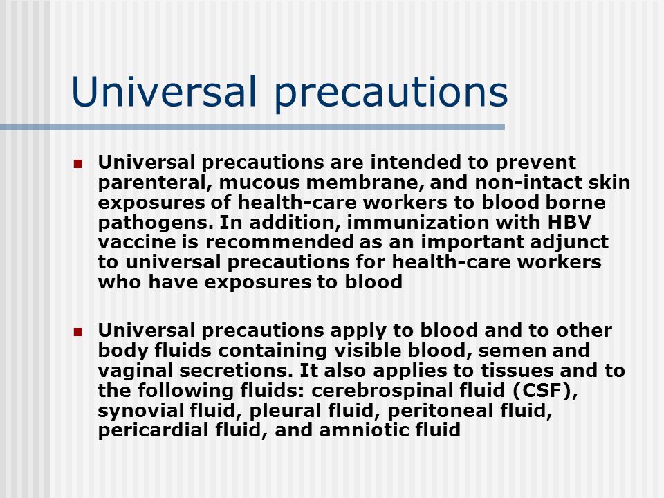 Universal precautions Universal precautions are intended to prevent parenteral, mucous membrane, and non-intact skin exposures of health-care workers to blood borne pathogens.