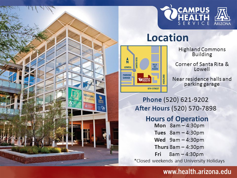 Highland Commons Building Corner of Santa Rita & Lowell Near residence halls and parking garage Phone (520) After Hours (520) Location Hours of Operation Mon 8am – 4:30pm Tues 8am – 4:30pm Wed 9am – 4:30pm Thurs 8am – 4:30pm Fri 8am – 4:30pm *Closed weekends and University Holidays