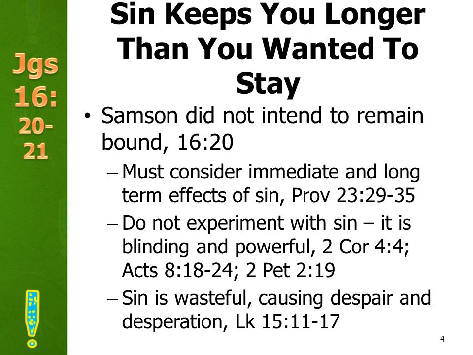 Sin Keeps You Longer Than You Wanted To Stay Samson did not intend to remain bound, 16:20 –Must consider immediate and long term effects of sin, Prov 23:29-35 –Do not experiment with sin – it is blinding and powerful, 2 Cor 4:4; Acts 8:18-24; 2 Pet 2:19 –Sin is wasteful, causing despair and desperation, Lk 15: