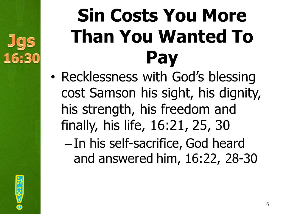 Sin Costs You More Than You Wanted To Pay Recklessness with God’s blessing cost Samson his sight, his dignity, his strength, his freedom and finally, his life, 16:21, 25, 30 –In his self-sacrifice, God heard and answered him, 16:22,