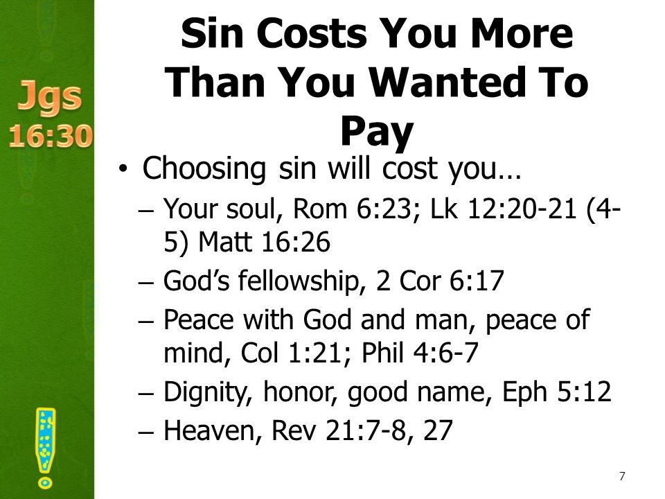 Sin Costs You More Than You Wanted To Pay Choosing sin will cost you… –Your soul, Rom 6:23; Lk 12:20-21 (4- 5) Matt 16:26 –God’s fellowship, 2 Cor 6:17 –Peace with God and man, peace of mind, Col 1:21; Phil 4:6-7 –Dignity, honor, good name, Eph 5:12 –Heaven, Rev 21:7-8, 27 7