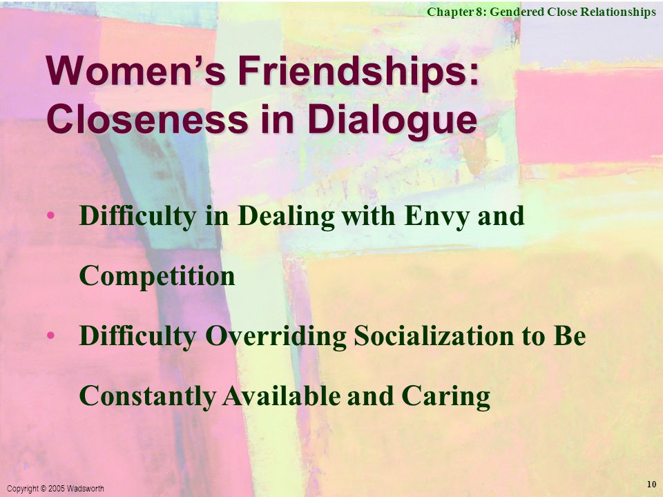 Chapter 8: Gendered Close Relationships Copyright © 2005 Wadsworth 10 Women’s Friendships: Closeness in Dialogue Difficulty in Dealing with Envy and Competition Difficulty Overriding Socialization to Be Constantly Available and Caring