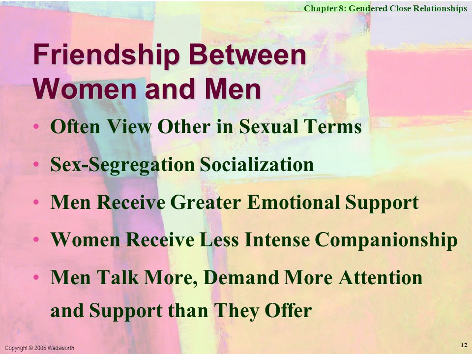 Chapter 8: Gendered Close Relationships Copyright © 2005 Wadsworth 12 Friendship Between Women and Men Often View Other in Sexual Terms Sex-Segregation Socialization Men Receive Greater Emotional Support Women Receive Less Intense Companionship Men Talk More, Demand More Attention and Support than They Offer