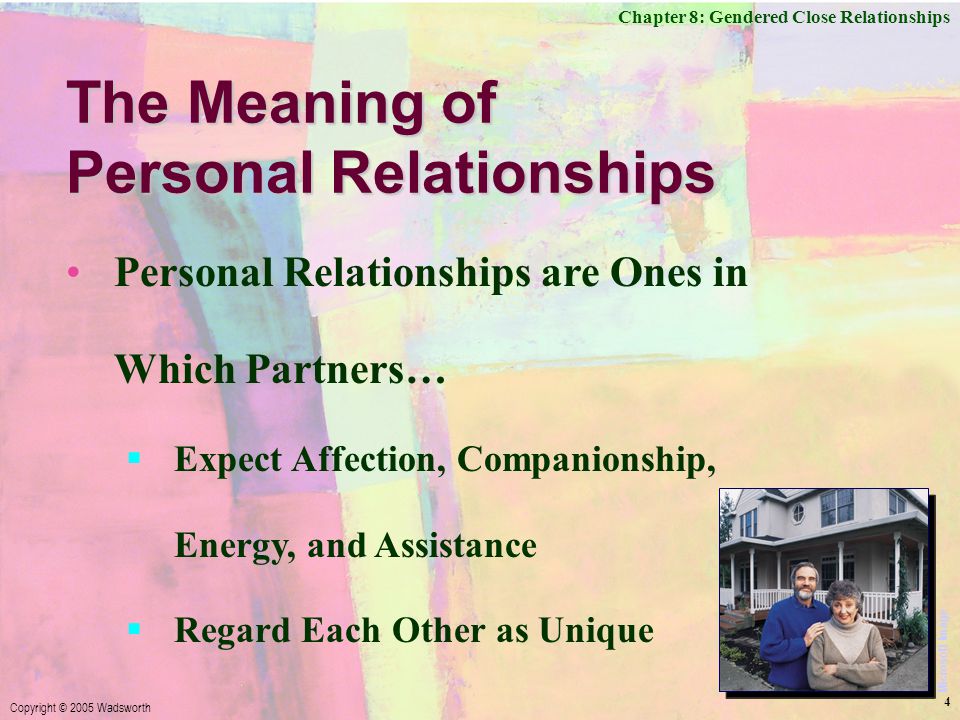 Chapter 8: Gendered Close Relationships Copyright © 2005 Wadsworth 4 The Meaning of Personal Relationships Personal Relationships are Ones in Which Partners…  Expect Affection, Companionship, Energy, and Assistance  Regard Each Other as Unique Microsoft Image