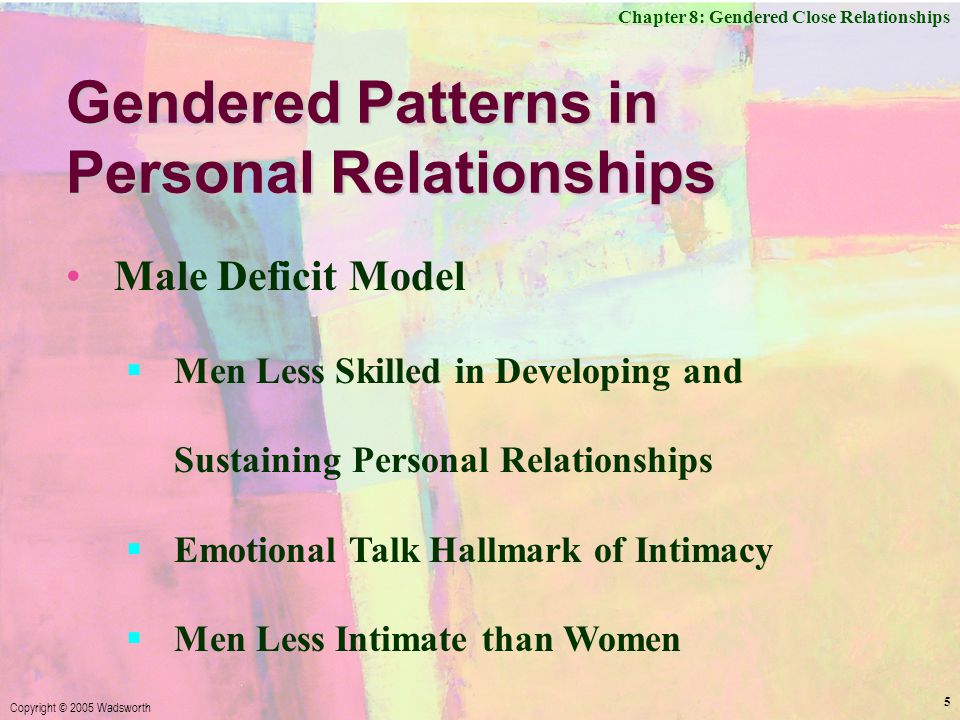 Chapter 8: Gendered Close Relationships Copyright © 2005 Wadsworth 5 Gendered Patterns in Personal Relationships Male Deficit Model  Men Less Skilled in Developing and Sustaining Personal Relationships  Emotional Talk Hallmark of Intimacy  Men Less Intimate than Women