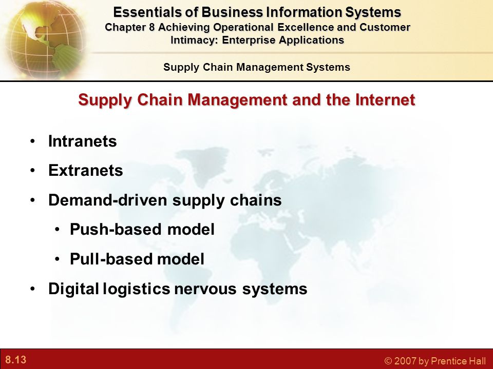 8.13 © 2007 by Prentice Hall Supply Chain Management and the Internet Intranets Extranets Demand-driven supply chains Push-based model Pull-based model Digital logistics nervous systems Essentials of Business Information Systems Chapter 8 Achieving Operational Excellence and Customer Intimacy: Enterprise Applications Supply Chain Management Systems