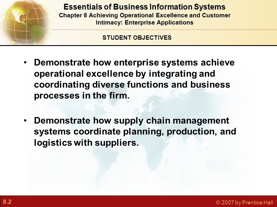 8.2 © 2007 by Prentice Hall STUDENT OBJECTIVES Essentials of Business Information Systems Chapter 8 Achieving Operational Excellence and Customer Intimacy: Enterprise Applications Demonstrate how enterprise systems achieve operational excellence by integrating and coordinating diverse functions and business processes in the firm.