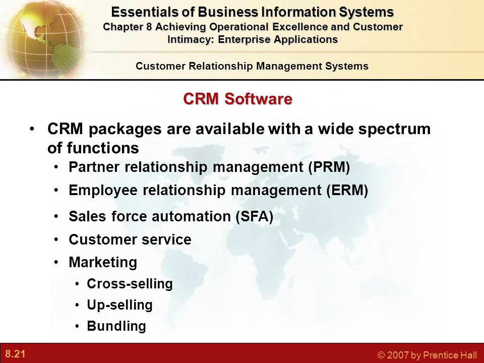 8.21 © 2007 by Prentice Hall CRM Software CRM packages are available with a wide spectrum of functions Partner relationship management (PRM) Employee relationship management (ERM) Sales force automation (SFA) Customer service Marketing Cross-selling Up-selling Bundling Customer Relationship Management Systems Essentials of Business Information Systems Chapter 8 Achieving Operational Excellence and Customer Intimacy: Enterprise Applications