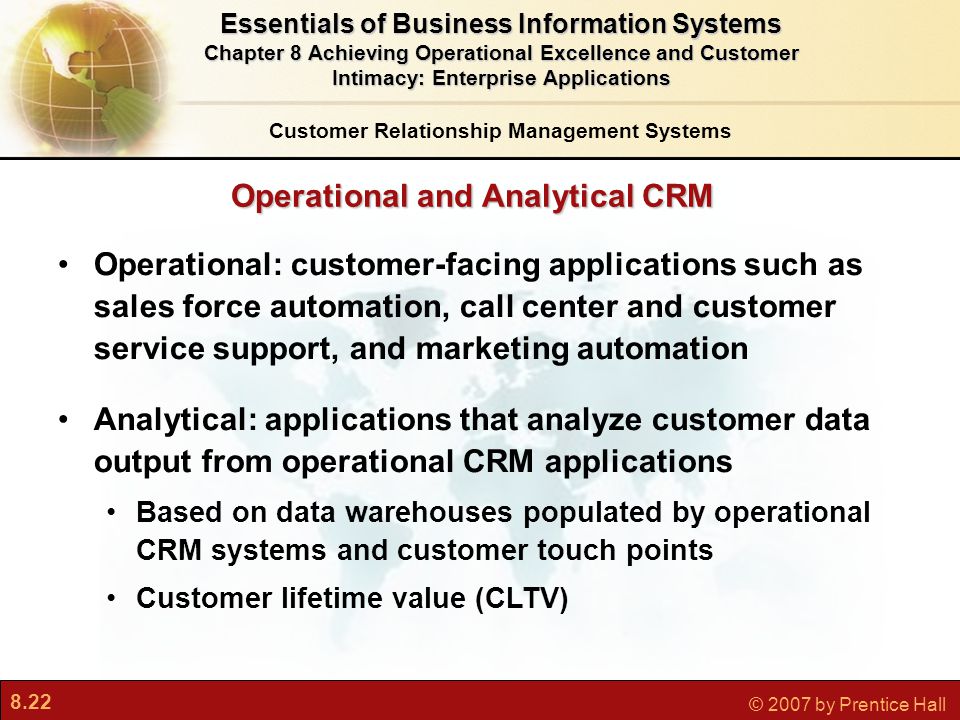 8.22 © 2007 by Prentice Hall Operational: customer-facing applications such as sales force automation, call center and customer service support, and marketing automation Analytical: applications that analyze customer data output from operational CRM applications Based on data warehouses populated by operational CRM systems and customer touch points Customer lifetime value (CLTV) Customer Relationship Management Systems Essentials of Business Information Systems Chapter 8 Achieving Operational Excellence and Customer Intimacy: Enterprise Applications Operational and Analytical CRM