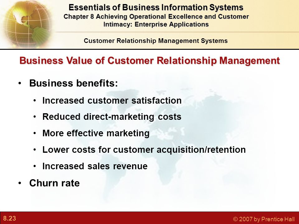 8.23 © 2007 by Prentice Hall Business Value of Customer Relationship Management Business benefits: Increased customer satisfaction Reduced direct-marketing costs More effective marketing Lower costs for customer acquisition/retention Increased sales revenue Churn rate Customer Relationship Management Systems Essentials of Business Information Systems Chapter 8 Achieving Operational Excellence and Customer Intimacy: Enterprise Applications
