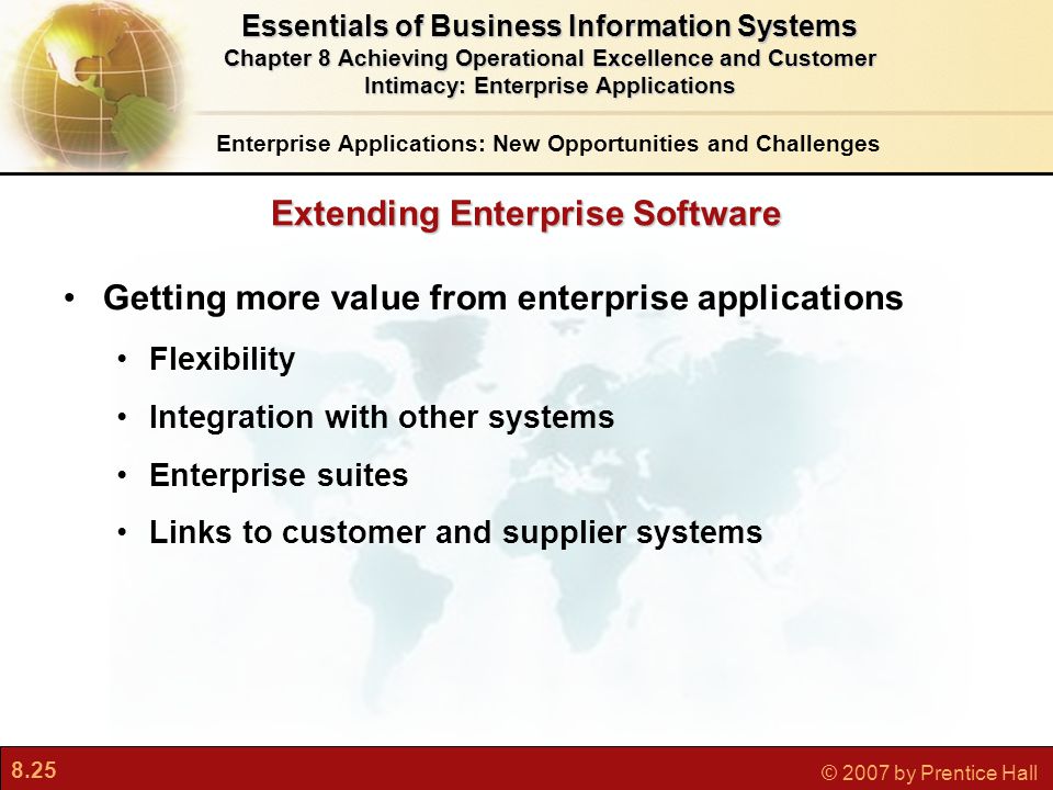 8.25 © 2007 by Prentice Hall Getting more value from enterprise applications Flexibility Integration with other systems Enterprise suites Links to customer and supplier systems Enterprise Applications: New Opportunities and Challenges Essentials of Business Information Systems Chapter 8 Achieving Operational Excellence and Customer Intimacy: Enterprise Applications Extending Enterprise Software