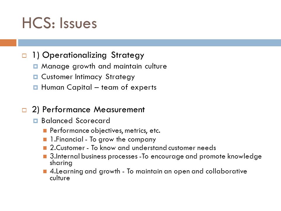 HCS: Issues  1) Operationalizing Strategy  Manage growth and maintain culture  Customer Intimacy Strategy  Human Capital – team of experts  2) Performance Measurement  Balanced Scorecard Performance objectives, metrics, etc.