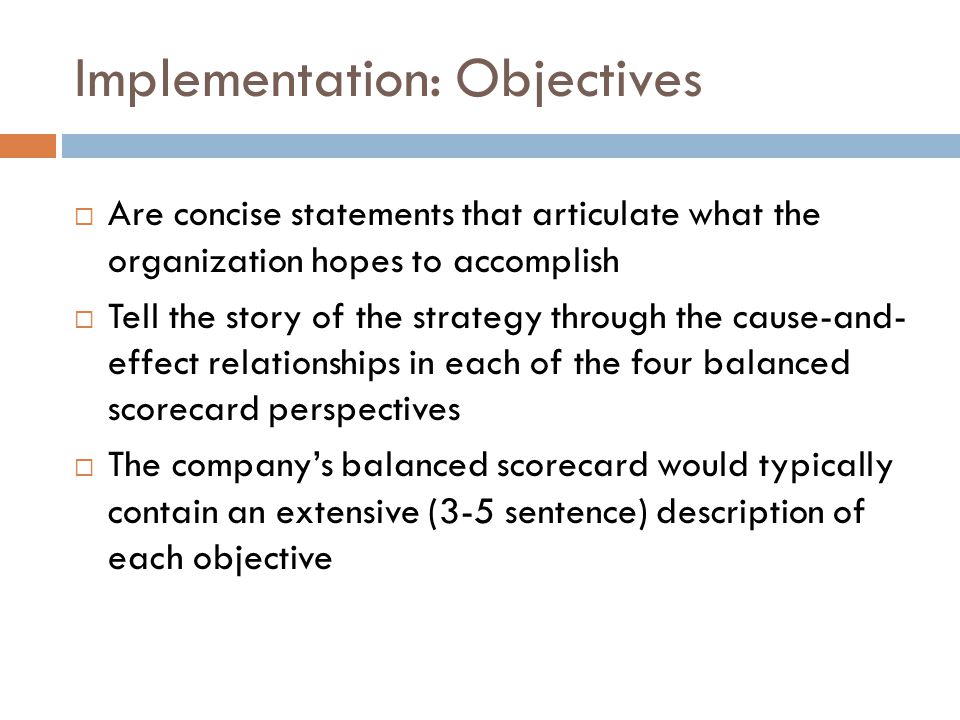 Implementation: Objectives  Are concise statements that articulate what the organization hopes to accomplish  Tell the story of the strategy through the cause-and- effect relationships in each of the four balanced scorecard perspectives  The company’s balanced scorecard would typically contain an extensive (3-5 sentence) description of each objective