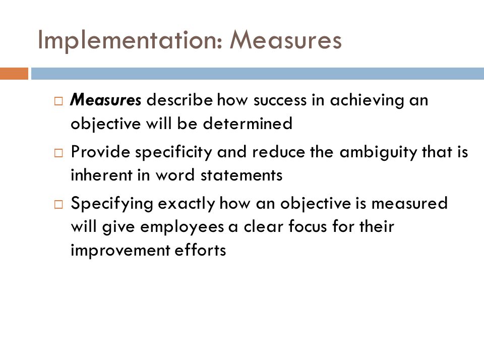 Implementation: Measures  Measures describe how success in achieving an objective will be determined  Provide specificity and reduce the ambiguity that is inherent in word statements  Specifying exactly how an objective is measured will give employees a clear focus for their improvement efforts