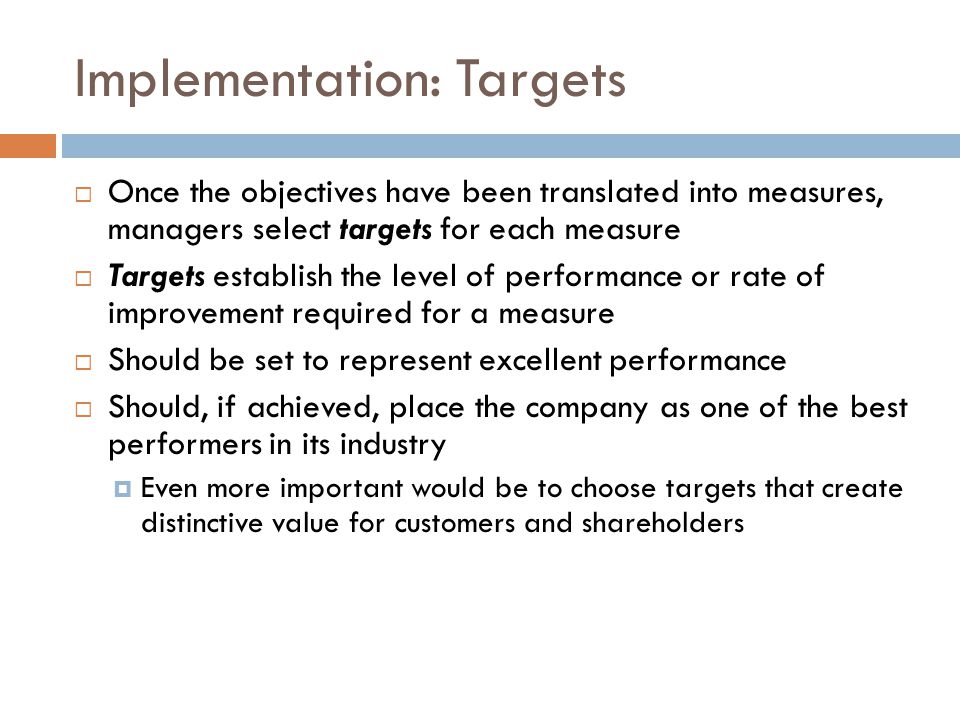 Implementation: Targets  Once the objectives have been translated into measures, managers select targets for each measure  Targets establish the level of performance or rate of improvement required for a measure  Should be set to represent excellent performance  Should, if achieved, place the company as one of the best performers in its industry  Even more important would be to choose targets that create distinctive value for customers and shareholders