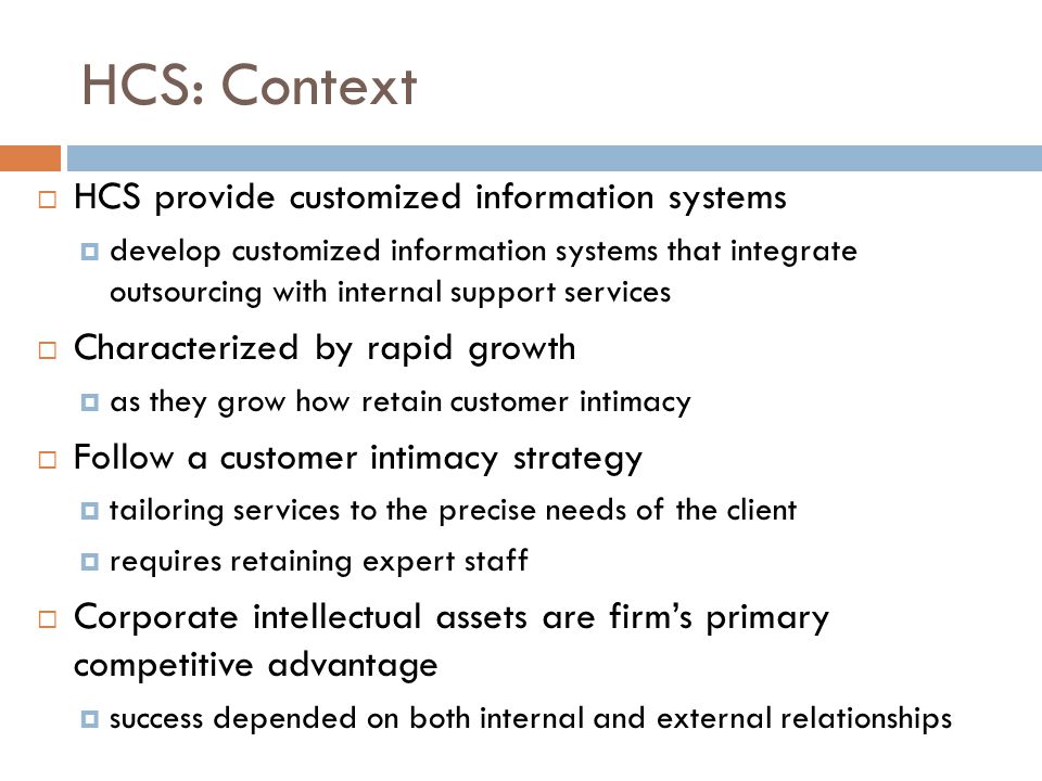 HCS: Context  HCS provide customized information systems  develop customized information systems that integrate outsourcing with internal support services  Characterized by rapid growth  as they grow how retain customer intimacy  Follow a customer intimacy strategy  tailoring services to the precise needs of the client  requires retaining expert staff  Corporate intellectual assets are firm’s primary competitive advantage  success depended on both internal and external relationships