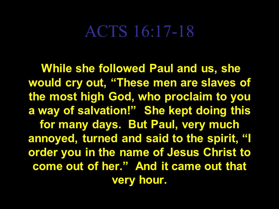 ACTS 16:17-18 While she followed Paul and us, she would cry out, These men are slaves of the most high God, who proclaim to you a way of salvation! She kept doing this for many days.