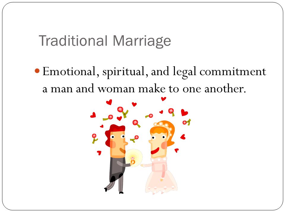 Traditional Marriage Emotional, spiritual, and legal commitment a man and woman make to one another.