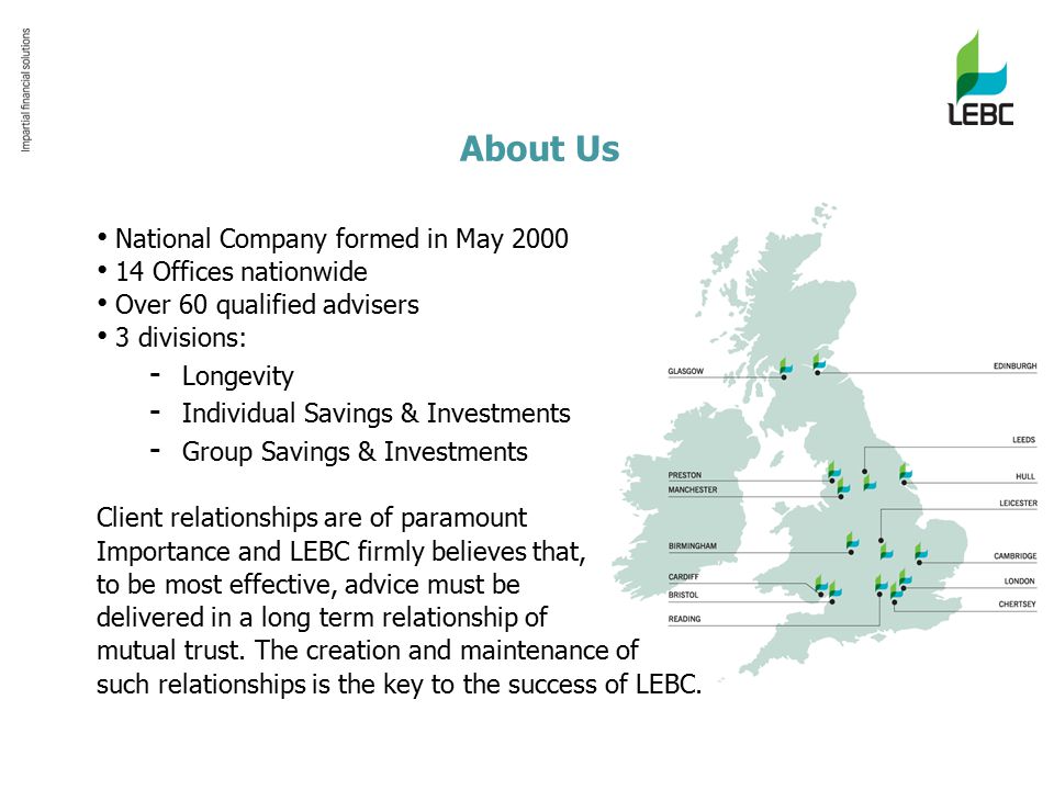 About Us National Company formed in May Offices nationwide Over 60 qualified advisers 3 divisions: - Longevity - Individual Savings & Investments - Group Savings & Investments Client relationships are of paramount Importance and LEBC firmly believes that, to be most effective, advice must be delivered in a long term relationship of mutual trust.