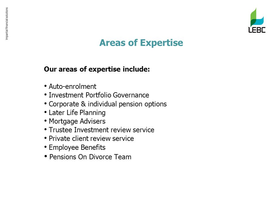 Areas of Expertise Our areas of expertise include: Auto-enrolment Investment Portfolio Governance Corporate & individual pension options Later Life Planning Mortgage Advisers Trustee Investment review service Private client review service Employee Benefits Pensions On Divorce Team