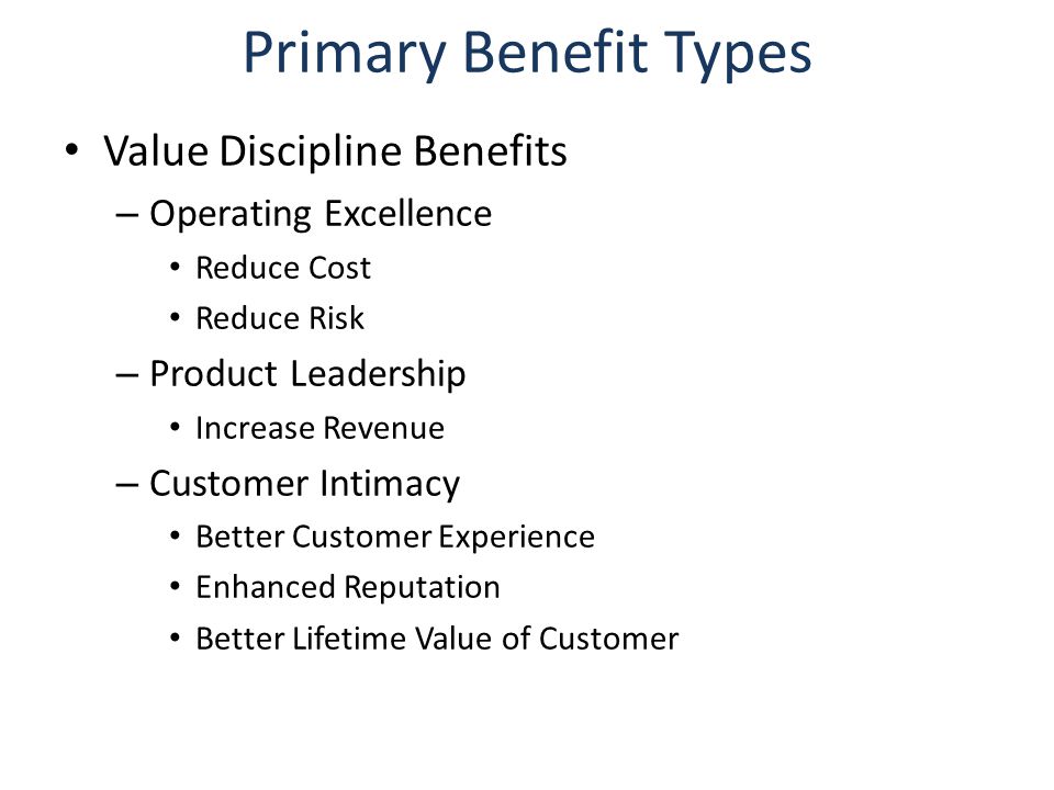 Primary Benefit Types Value Discipline Benefits – Operating Excellence Reduce Cost Reduce Risk – Product Leadership Increase Revenue – Customer Intimacy Better Customer Experience Enhanced Reputation Better Lifetime Value of Customer