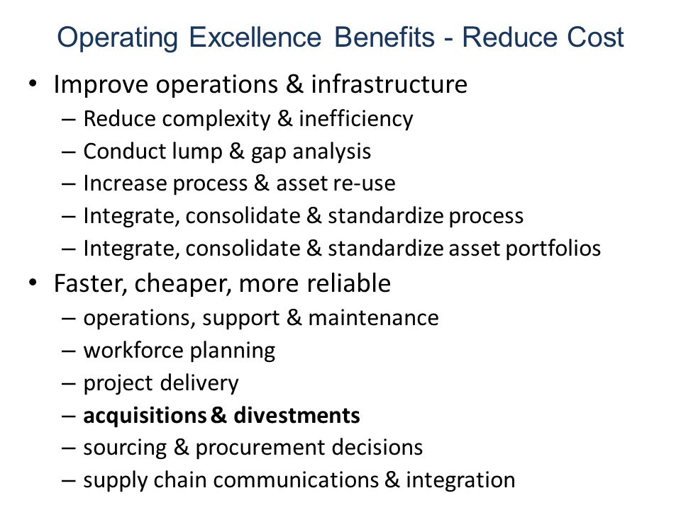 Operating Excellence Benefits - Reduce Cost Improve operations & infrastructure – Reduce complexity & inefficiency – Conduct lump & gap analysis – Increase process & asset re-use – Integrate, consolidate & standardize process – Integrate, consolidate & standardize asset portfolios Faster, cheaper, more reliable – operations, support & maintenance – workforce planning – project delivery – acquisitions & divestments – sourcing & procurement decisions – supply chain communications & integration