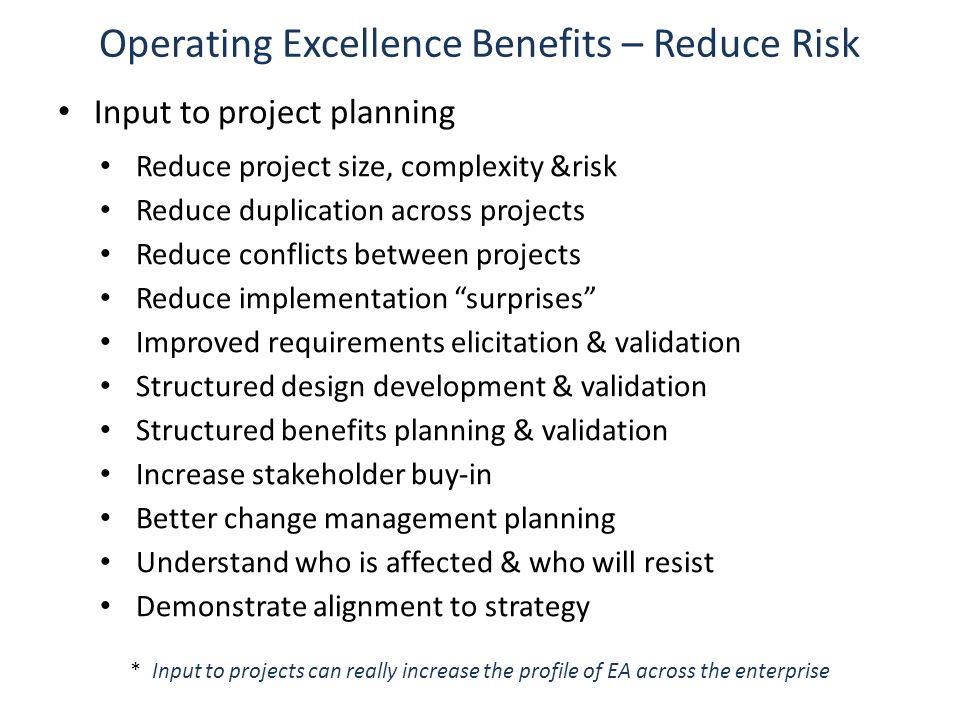 Operating Excellence Benefits – Reduce Risk Input to project planning Reduce project size, complexity &risk Reduce duplication across projects Reduce conflicts between projects Reduce implementation surprises Improved requirements elicitation & validation Structured design development & validation Structured benefits planning & validation Increase stakeholder buy-in Better change management planning Understand who is affected & who will resist Demonstrate alignment to strategy * Input to projects can really increase the profile of EA across the enterprise