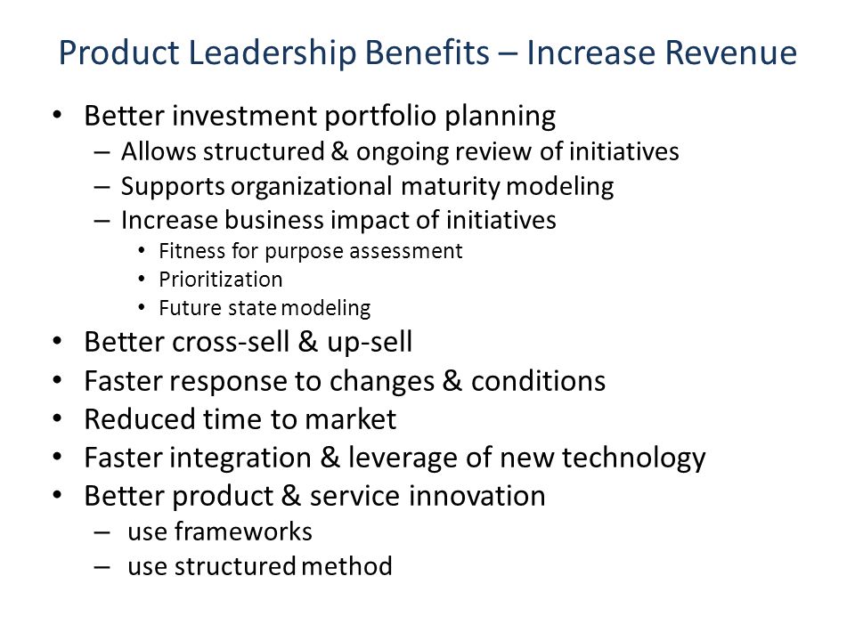 Product Leadership Benefits – Increase Revenue Better investment portfolio planning – Allows structured & ongoing review of initiatives – Supports organizational maturity modeling – Increase business impact of initiatives Fitness for purpose assessment Prioritization Future state modeling Better cross-sell & up-sell Faster response to changes & conditions Reduced time to market Faster integration & leverage of new technology Better product & service innovation – use frameworks – use structured method