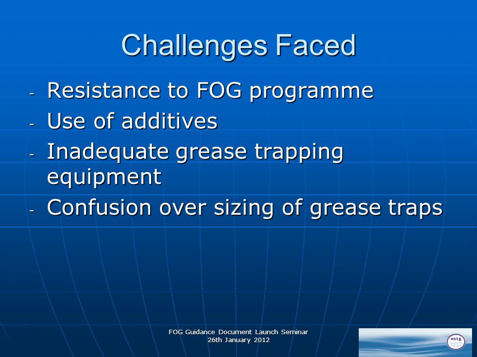 FOG Guidance Document Launch Seminar 26th January 2012 Challenges Faced - Resistance to FOG programme - Use of additives - Inadequate grease trapping equipment - Confusion over sizing of grease traps