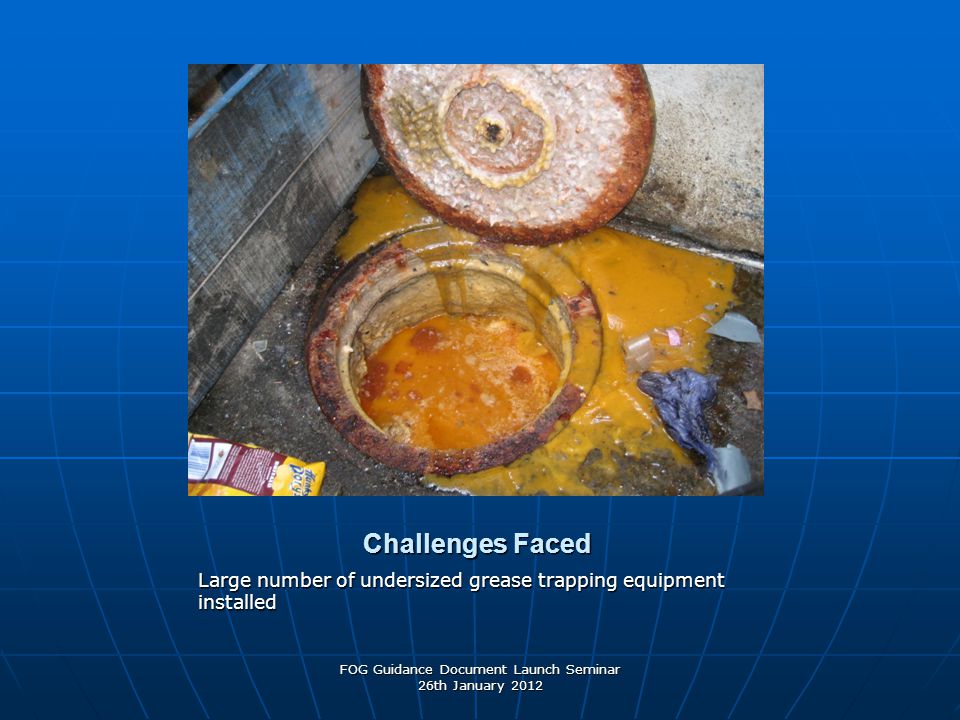Challenges Faced Large number of undersized grease trapping equipment installed FOG Guidance Document Launch Seminar 26th January 2012