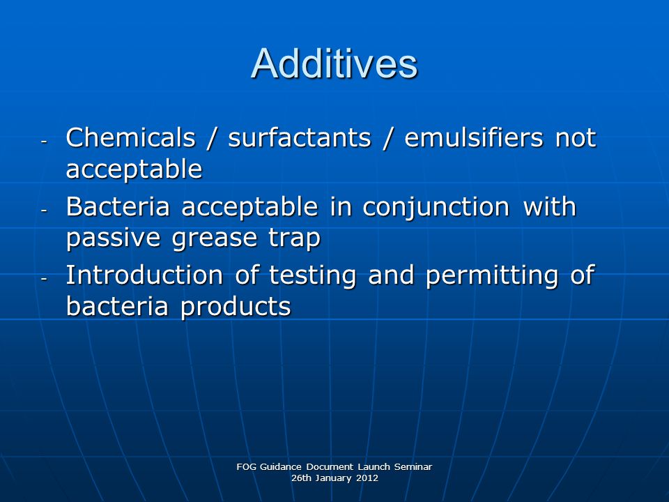 Additives - Chemicals / surfactants / emulsifiers not acceptable - Bacteria acceptable in conjunction with passive grease trap - Introduction of testing and permitting of bacteria products FOG Guidance Document Launch Seminar 26th January 2012
