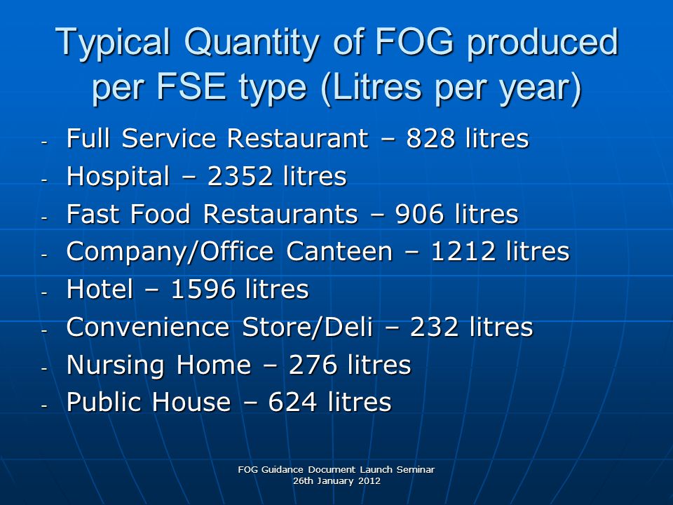 Typical Quantity of FOG produced per FSE type (Litres per year) - Full Service Restaurant – 828 litres - Hospital – 2352 litres - Fast Food Restaurants – 906 litres - Company/Office Canteen – 1212 litres - Hotel – 1596 litres - Convenience Store/Deli – 232 litres - Nursing Home – 276 litres - Public House – 624 litres FOG Guidance Document Launch Seminar 26th January 2012