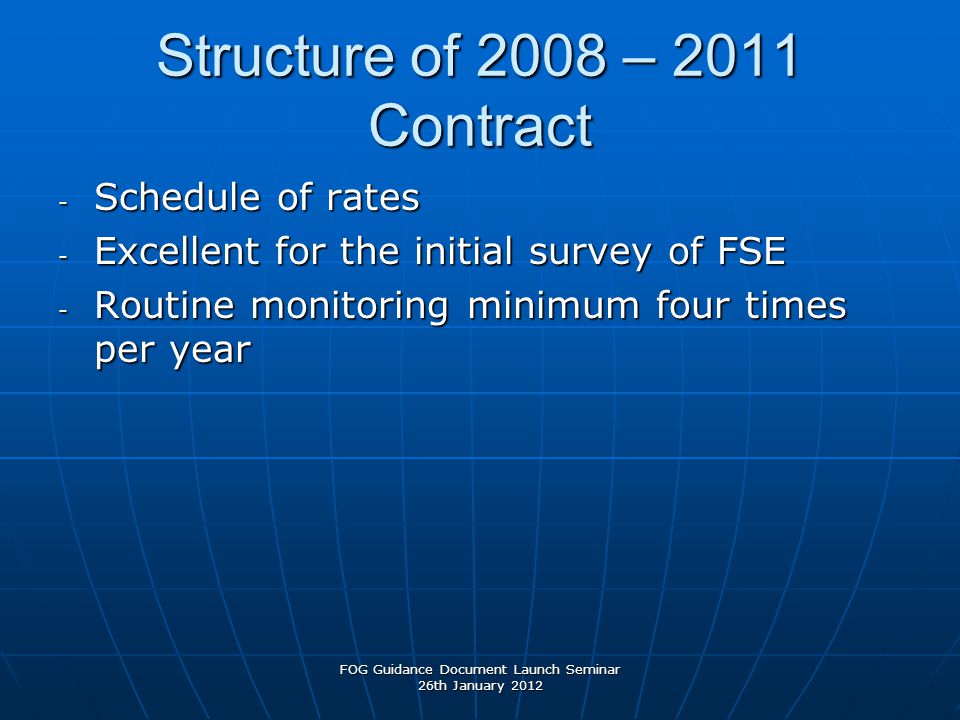 Structure of 2008 – 2011 Contract - Schedule of rates - Excellent for the initial survey of FSE - Routine monitoring minimum four times per year FOG Guidance Document Launch Seminar 26th January 2012