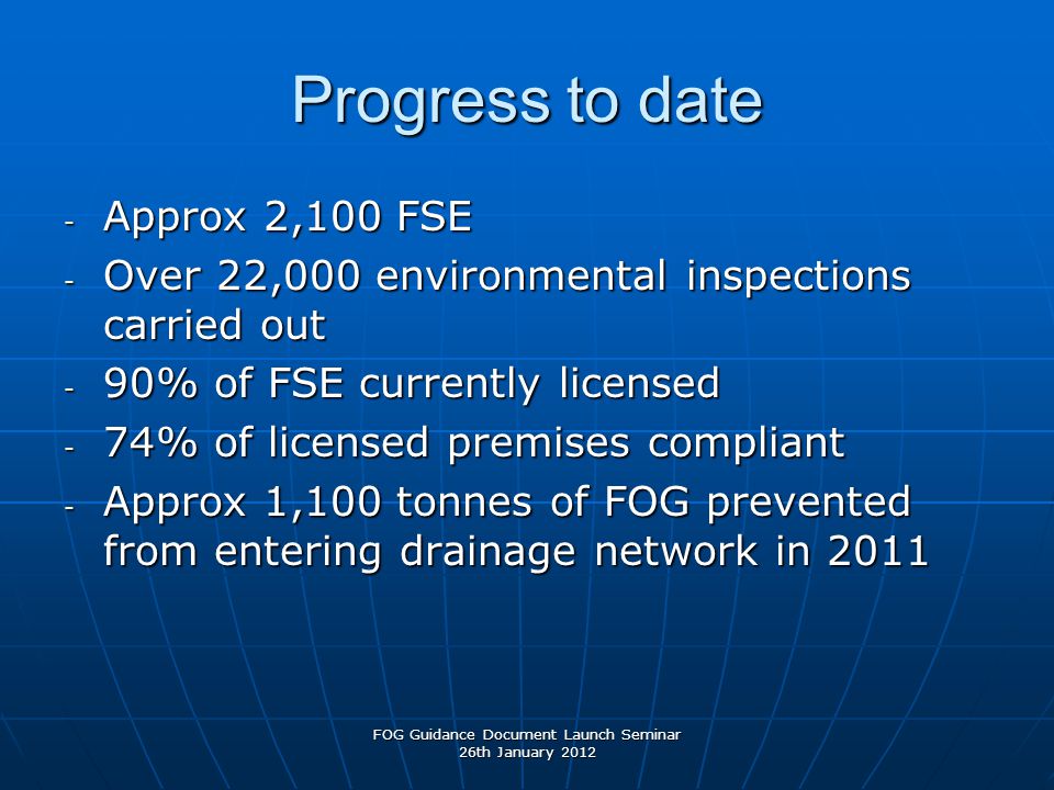 Progress to date - Approx 2,100 FSE - Over 22,000 environmental inspections carried out - 90% of FSE currently licensed - 74% of licensed premises compliant - Approx 1,100 tonnes of FOG prevented from entering drainage network in 2011 FOG Guidance Document Launch Seminar 26th January 2012