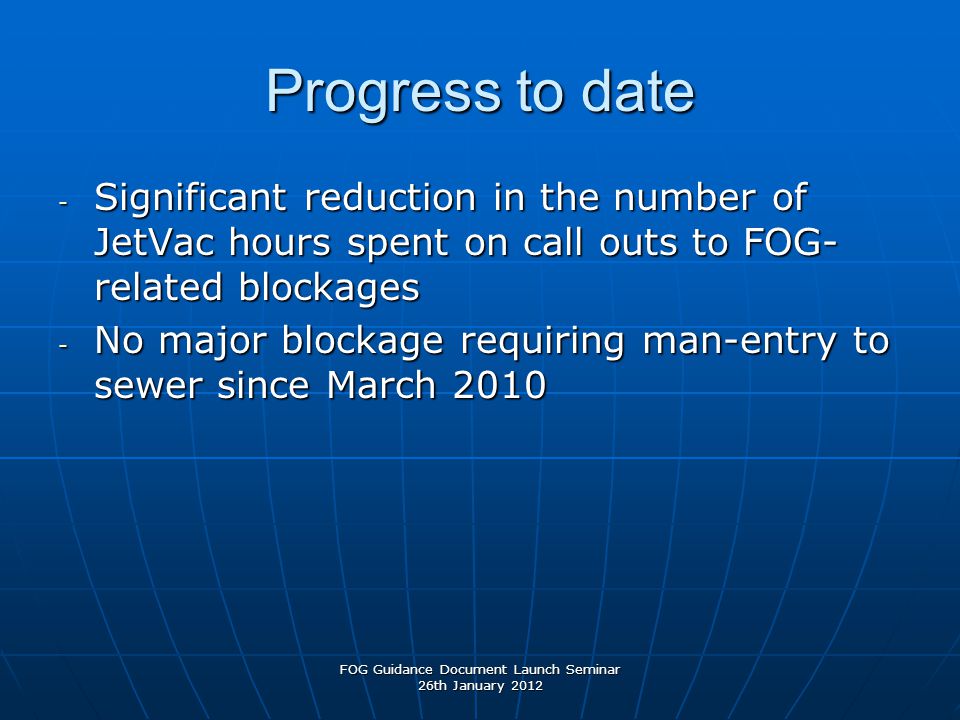 Progress to date - Significant reduction in the number of JetVac hours spent on call outs to FOG- related blockages - No major blockage requiring man-entry to sewer since March 2010 FOG Guidance Document Launch Seminar 26th January 2012