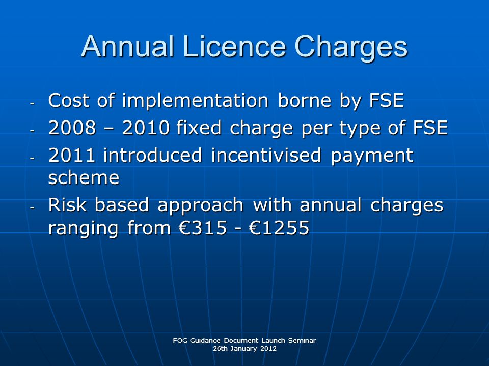 Annual Licence Charges - Cost of implementation borne by FSE – 2010 fixed charge per type of FSE introduced incentivised payment scheme - Risk based approach with annual charges ranging from €315 - €1255 FOG Guidance Document Launch Seminar 26th January 2012