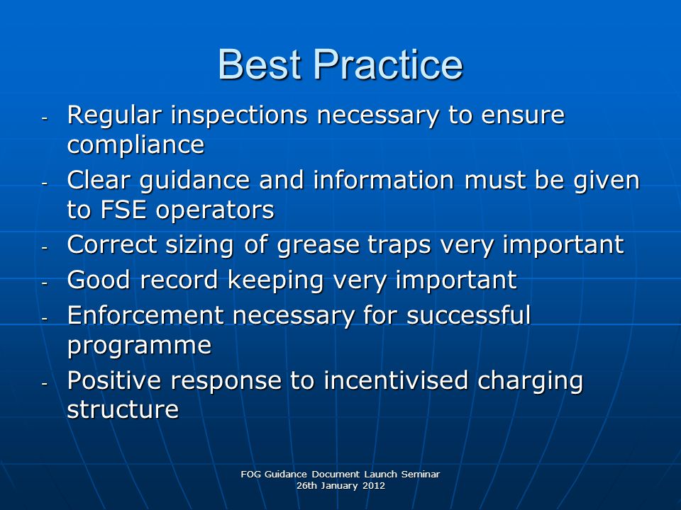 Best Practice - Regular inspections necessary to ensure compliance - Clear guidance and information must be given to FSE operators - Correct sizing of grease traps very important - Good record keeping very important - Enforcement necessary for successful programme - Positive response to incentivised charging structure FOG Guidance Document Launch Seminar 26th January 2012