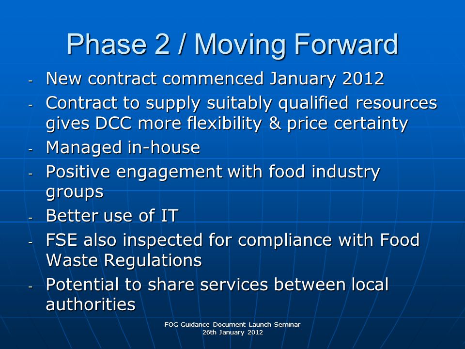 Phase 2 / Moving Forward - New contract commenced January Contract to supply suitably qualified resources gives DCC more flexibility & price certainty - Managed in-house - Positive engagement with food industry groups - Better use of IT - FSE also inspected for compliance with Food Waste Regulations - Potential to share services between local authorities FOG Guidance Document Launch Seminar 26th January 2012