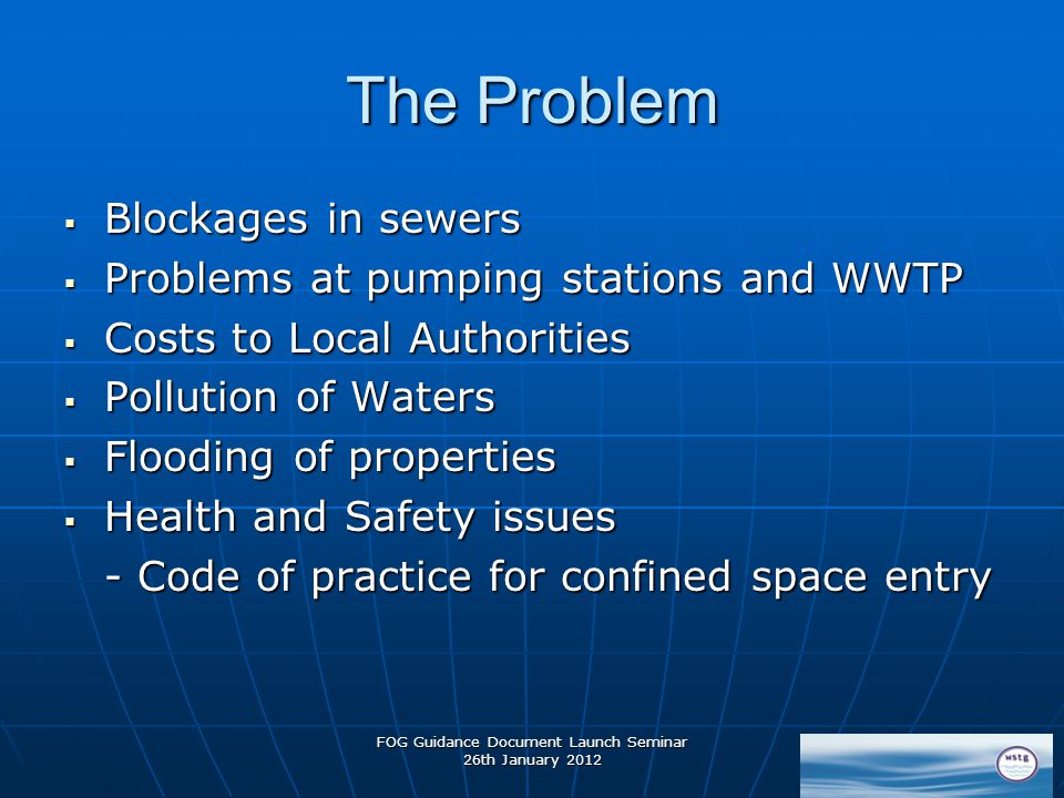 FOG Guidance Document Launch Seminar 26th January 2012 The Problem  Blockages in sewers  Problems at pumping stations and WWTP  Costs to Local Authorities  Pollution of Waters  Flooding of properties  Health and Safety issues - Code of practice for confined space entry