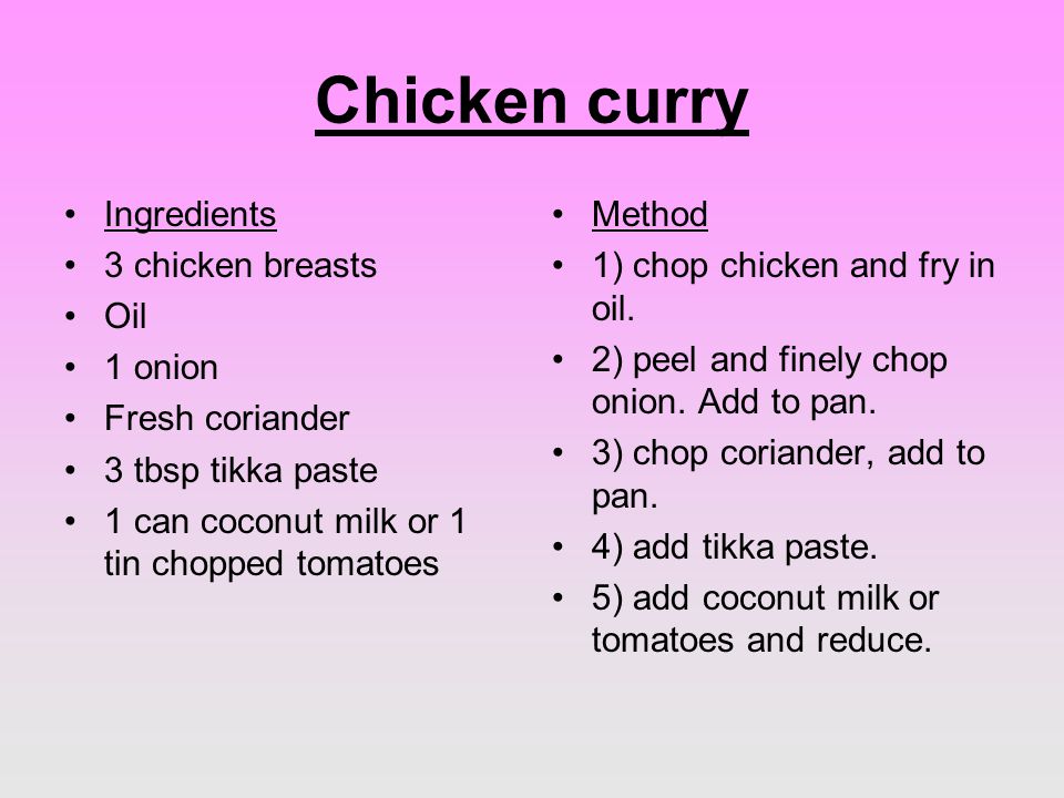 Chicken curry Ingredients 3 chicken breasts Oil 1 onion Fresh coriander 3 tbsp tikka paste 1 can coconut milk or 1 tin chopped tomatoes Method 1) chop chicken and fry in oil.
