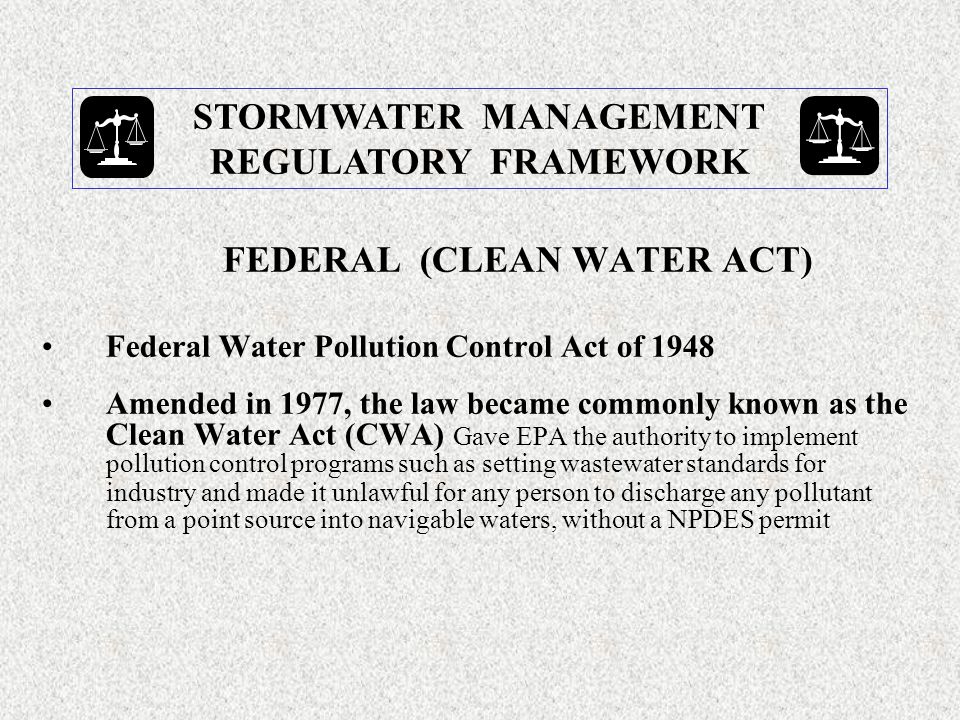 FEDERAL (CLEAN WATER ACT) Federal Water Pollution Control Act of 1948 Amended in 1977, the law became commonly known as the Clean Water Act (CWA) Gave EPA the authority to implement pollution control programs such as setting wastewater standards for industry and made it unlawful for any person to discharge any pollutant from a point source into navigable waters, without a NPDES permit STORMWATER MANAGEMENT REGULATORY FRAMEWORK