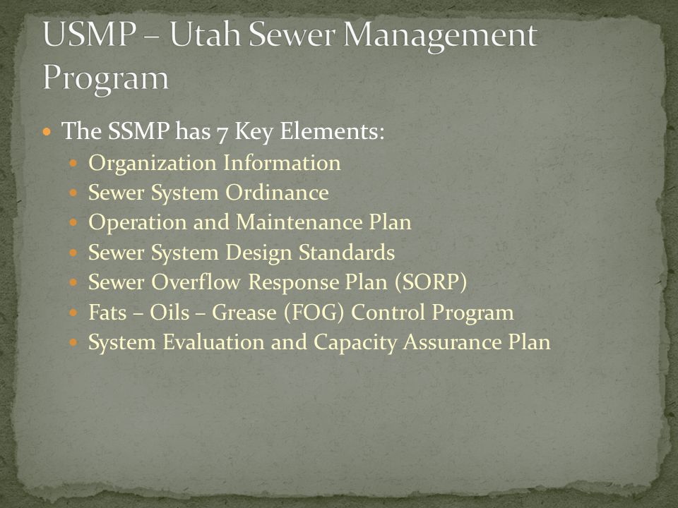 The SSMP has 7 Key Elements: Organization Information Sewer System Ordinance Operation and Maintenance Plan Sewer System Design Standards Sewer Overflow Response Plan (SORP) Fats – Oils – Grease (FOG) Control Program System Evaluation and Capacity Assurance Plan