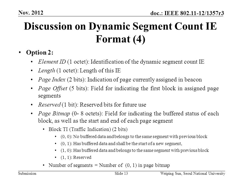 Submission doc.: IEEE /1357r3 Discussion on Dynamic Segment Count IE Format (4) Slide 13 Option 2: Element ID (1 octet): Identification of the dynamic segment count IE Length (1 octet): Length of this IE Page Index (2 bits): Indication of page currently assigned in beacon Page Offset (5 bits): Field for indicating the first block in assigned page segments Reserved (1 bit): Reserved bits for future use Page Bitmap (0- 8 octets): Field for indicating the buffered status of each block, as well as the start and end of each page segment Block TI (Traffic Indication) (2 bits) (0, 0): No buffered data and belongs to the same segment with previous block (0, 1): Has buffered data and shall be the start of a new segment, (1, 0): Has buffered data and belongs to the same segment with previous block (1, 1): Reserved Number of segments = Number of (0, 1) in page bitmap Nov.