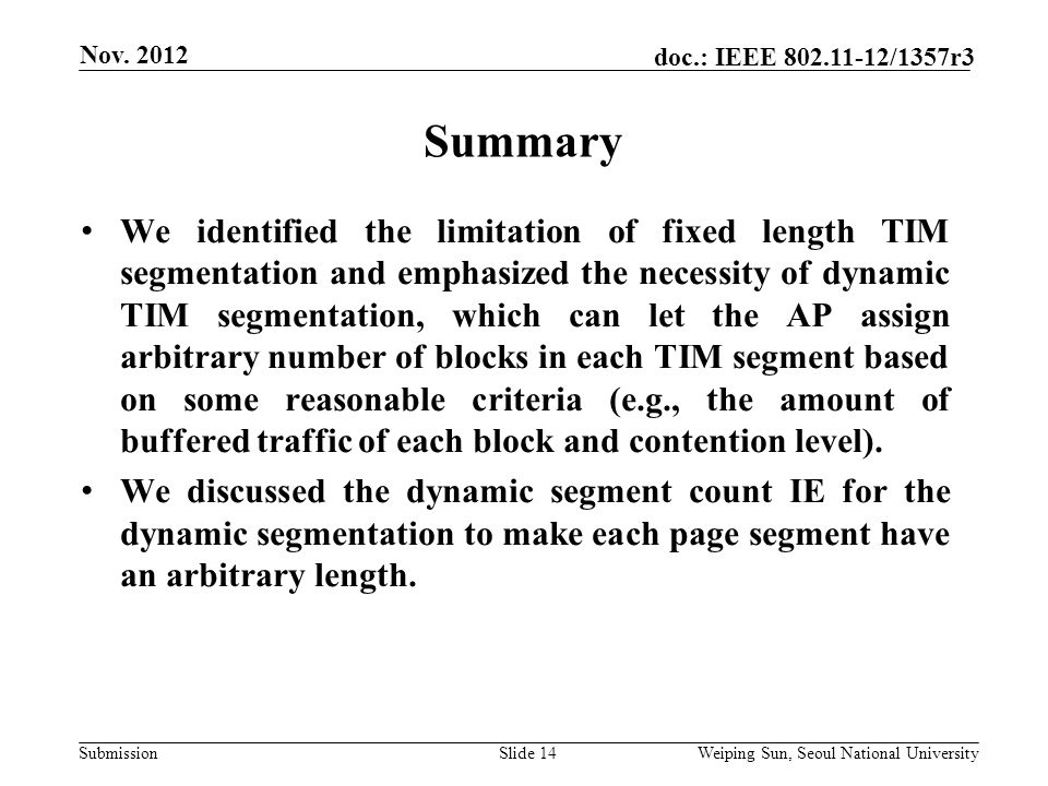 Submission doc.: IEEE /1357r3 Summary Slide 14 We identified the limitation of fixed length TIM segmentation and emphasized the necessity of dynamic TIM segmentation, which can let the AP assign arbitrary number of blocks in each TIM segment based on some reasonable criteria (e.g., the amount of buffered traffic of each block and contention level).