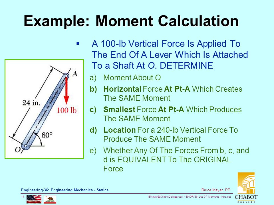 ENGR-36_Lec-07_Moments_Intro.ppt 14 Bruce Mayer, PE Engineering-36: Engineering Mechanics - Statics Example: Moment Calculation  A 100-lb Vertical Force Is Applied To The End Of A Lever Which Is Attached To a Shaft At O.