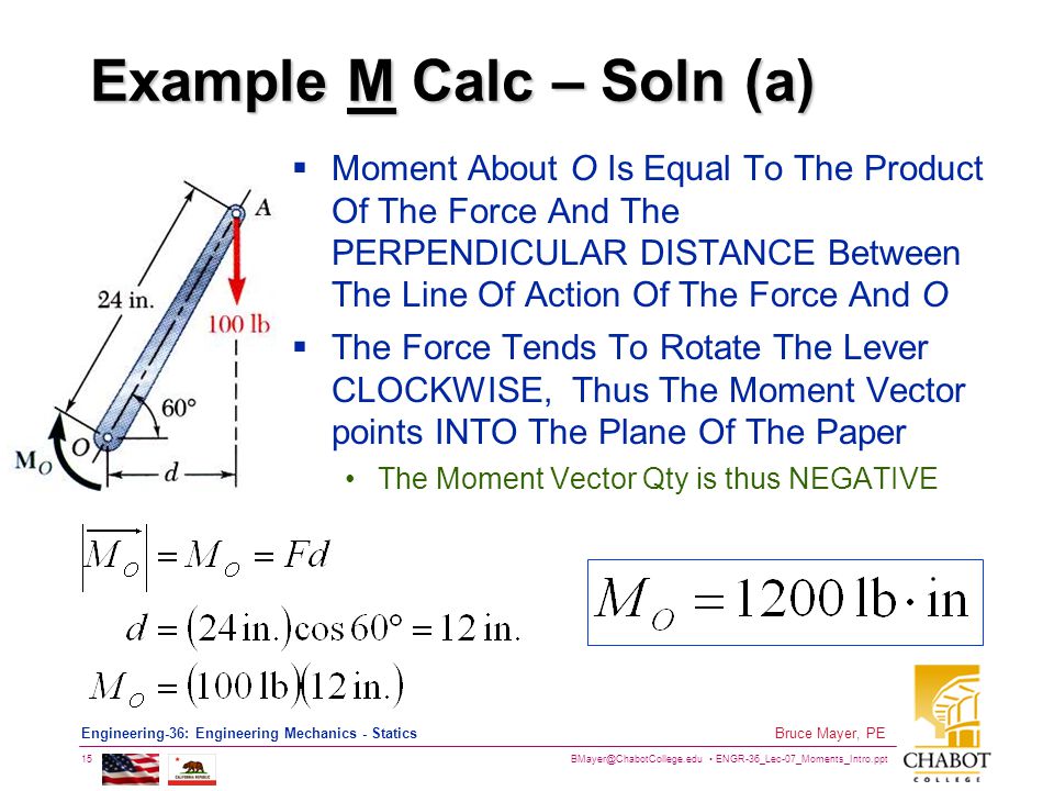 ENGR-36_Lec-07_Moments_Intro.ppt 15 Bruce Mayer, PE Engineering-36: Engineering Mechanics - Statics Example M Calc – Soln (a)  Moment About O Is Equal To The Product Of The Force And The PERPENDICULAR DISTANCE Between The Line Of Action Of The Force And O  The Force Tends To Rotate The Lever CLOCKWISE, Thus The Moment Vector points INTO The Plane Of The Paper The Moment Vector Qty is thus NEGATIVE