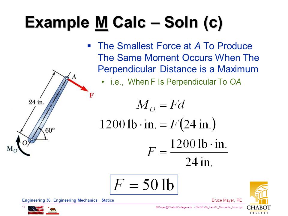 ENGR-36_Lec-07_Moments_Intro.ppt 17 Bruce Mayer, PE Engineering-36: Engineering Mechanics - Statics Example M Calc – Soln (c)  The Smallest Force at A To Produce The Same Moment Occurs When The Perpendicular Distance is a Maximum i.e., When F Is Perpendicular To OA