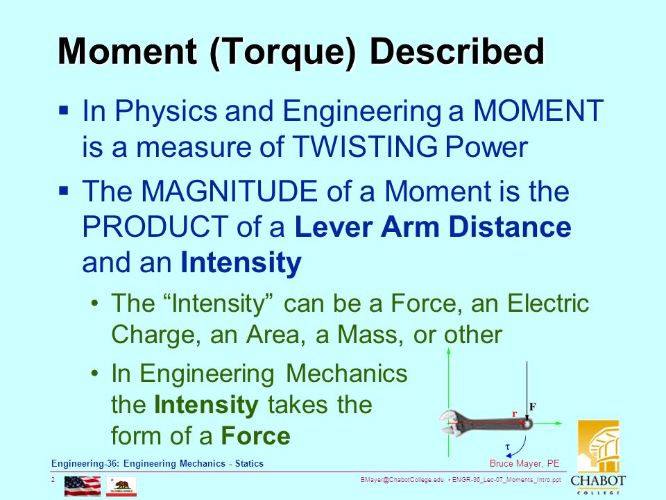 ENGR-36_Lec-07_Moments_Intro.ppt 2 Bruce Mayer, PE Engineering-36: Engineering Mechanics - Statics Moment (Torque) Described  In Physics and Engineering a MOMENT is a measure of TWISTING Power  The MAGNITUDE of a Moment is the PRODUCT of a Lever Arm Distance and an Intensity The Intensity can be a Force, an Electric Charge, an Area, a Mass, or other In Engineering Mechanics the Intensity takes the form of a Force